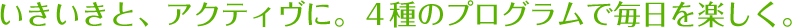 いきいきと、アクティヴに。４種のプログラムで毎日を楽しく。
