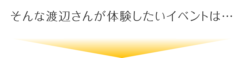 そんな渡辺さんが体験したいイベントは…