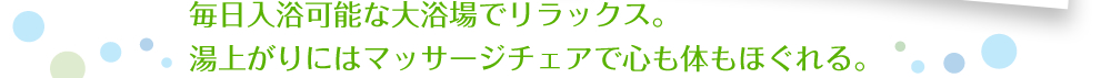 毎日入浴可能な大浴場でリラックス。湯上がりにはマッサージチェアで心も体もほぐれる。