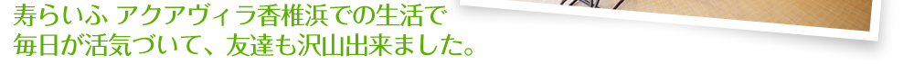 寿らいふアクアヴィラ香椎浜での生活で毎日が活気づいて、友達も沢山出来ました。