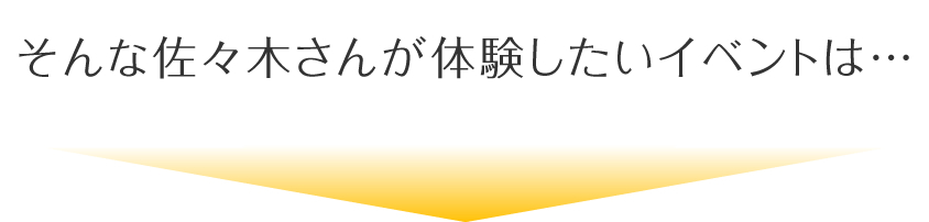 そんな佐々木さんが体験したいイベントは…