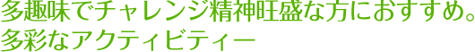 多趣味でチェレンジ精神旺盛な方におすすめ。多彩なアクティビティー